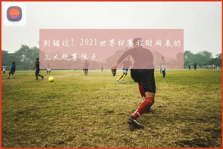 别错过！2021世界杯赛程时间表的三大观赛焦点