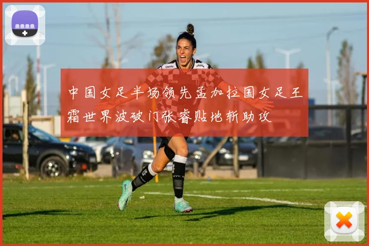 中国女足半场领先孟加拉国女足王霜世界波破门张睿贴地斩助攻