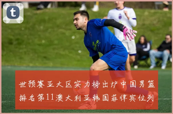 世预赛亚大区实力榜出炉中国男篮排名第11澳大利亚韩国菲律宾位列前三